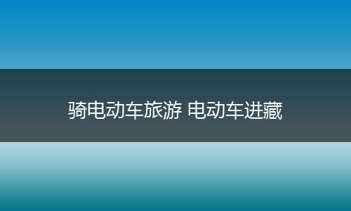 骑电动车旅游 电动车进藏