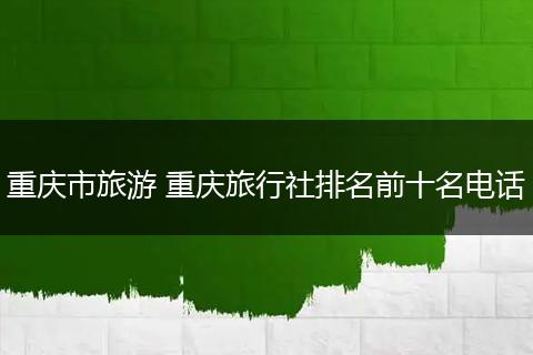 重庆市旅游 重庆旅行社排名前十名电话