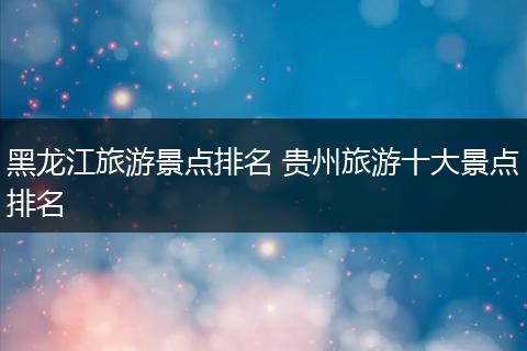 黑龙江旅游景点排名 贵州旅游十大景点排名