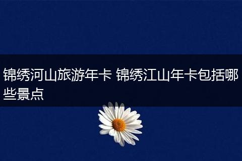 锦绣河山旅游年卡 锦绣江山年卡包括哪些景点