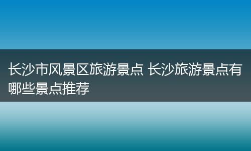 长沙市风景区旅游景点 长沙旅游景点有哪些景点推荐