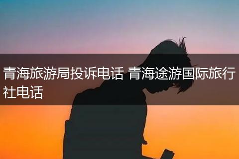 青海旅游局投诉电话 青海途游国际旅行社电话