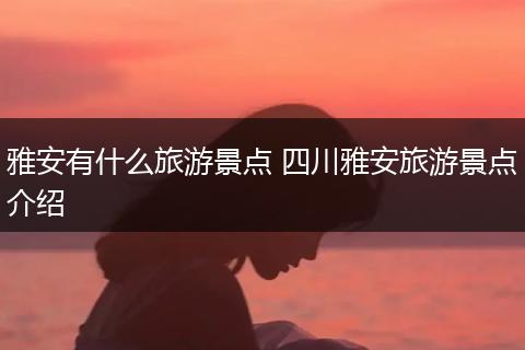 雅安有什么旅游景点 四川雅安旅游景点介绍