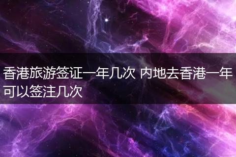 香港旅游签证一年几次 内地去香港一年可以签注几次