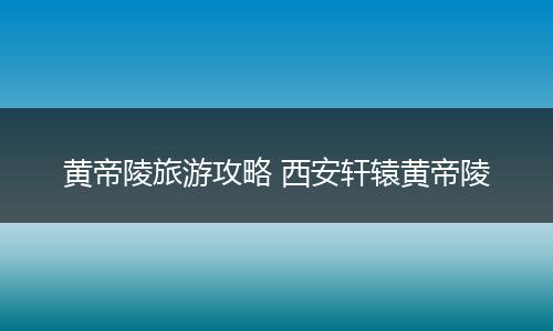 黄帝陵旅游攻略 西安轩辕黄帝陵