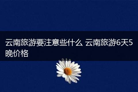 云南旅游要注意些什么 云南旅游6天5晚价格