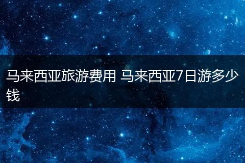 马来西亚旅游费用 马来西亚7日游多少钱
