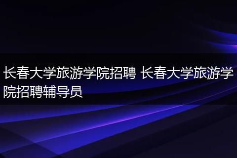 长春大学旅游学院招聘 长春大学旅游学院招聘辅导员