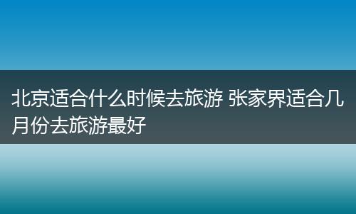 北京适合什么时候去旅游 张家界适合几月份去旅游最好