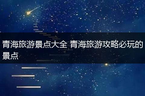 青海旅游景点大全 青海旅游攻略必玩的景点