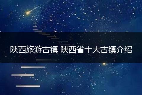 陕西旅游古镇 陕西省十大古镇介绍
