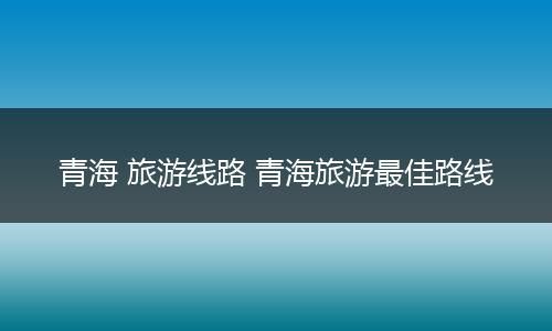 青海 旅游线路 青海旅游最佳路线