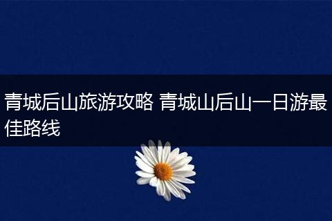 青城后山旅游攻略 青城山后山一日游最佳路线