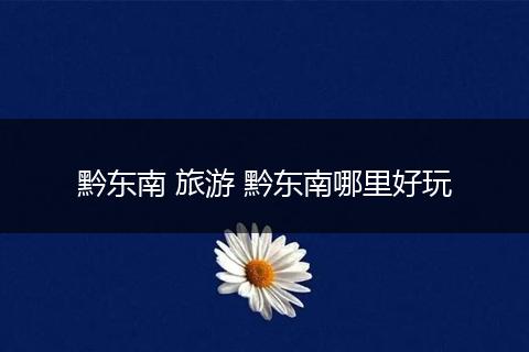 黔东南 旅游 黔东南哪里好玩