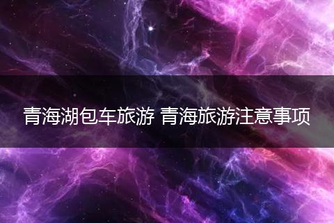 青海湖包车旅游 青海旅游注意事项