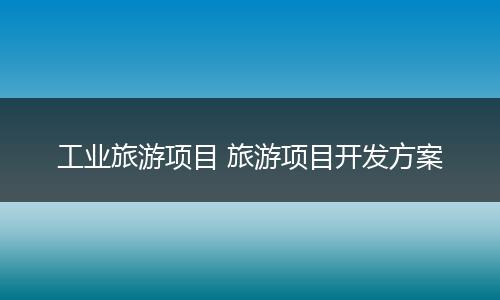 工业旅游项目 旅游项目开发方案
