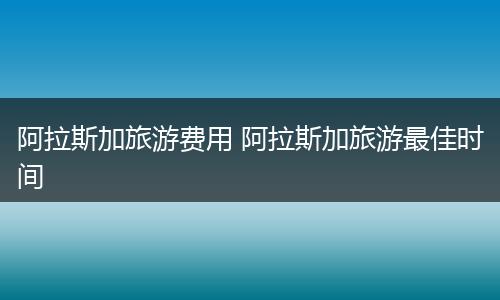 阿拉斯加旅游费用 阿拉斯加旅游最佳时间