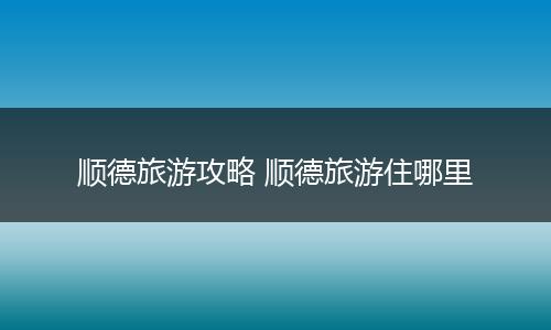 顺德旅游攻略 顺德旅游住哪里