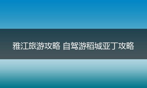 雅江旅游攻略 自驾游稻城亚丁攻略