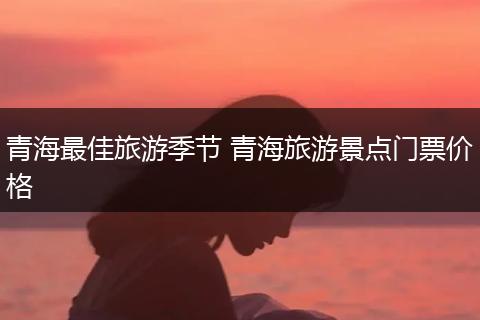 青海最佳旅游季节 青海旅游景点门票价格
