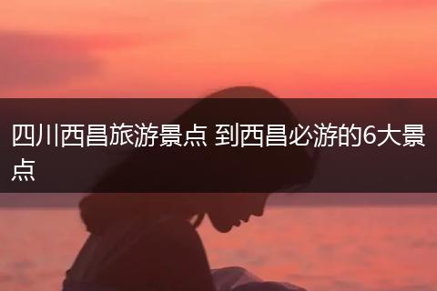四川西昌旅游景点 到西昌必游的6大景点