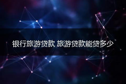 银行旅游贷款 旅游贷款能贷多少