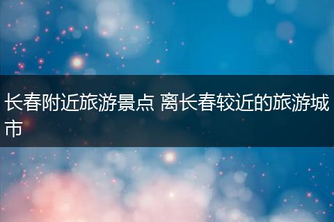 长春附近旅游景点 离长春较近的旅游城市