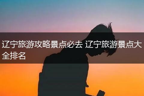辽宁旅游攻略景点必去 辽宁旅游景点大全排名