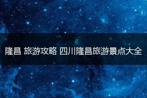 隆昌 旅游攻略 四川隆昌旅游景点大全