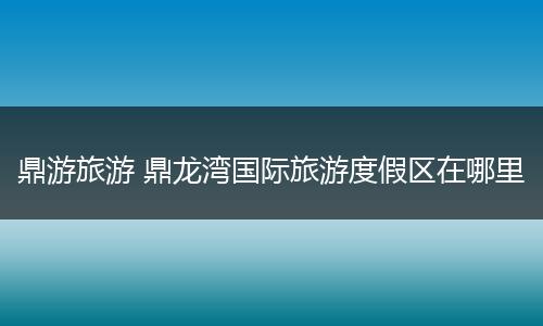 鼎游旅游 鼎龙湾国际旅游度假区在哪里