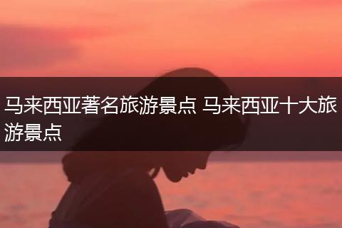 马来西亚著名旅游景点 马来西亚十大旅游景点