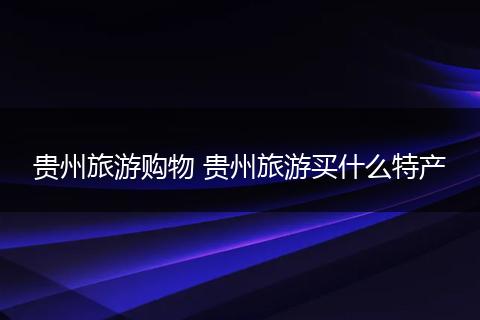 贵州旅游购物 贵州旅游买什么特产