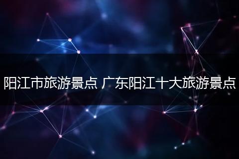 阳江市旅游景点 广东阳江十大旅游景点