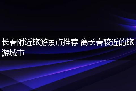 长春附近旅游景点推荐 离长春较近的旅游城市