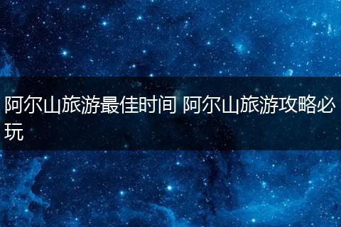 阿尔山旅游最佳时间 阿尔山旅游攻略必玩