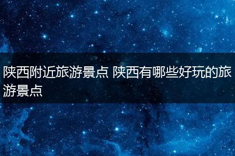 陕西附近旅游景点 陕西有哪些好玩的旅游景点
