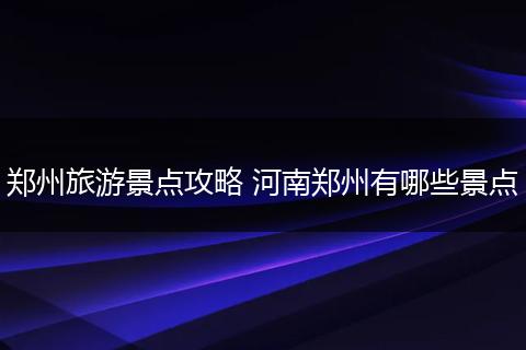 郑州旅游景点攻略 河南郑州有哪些景点