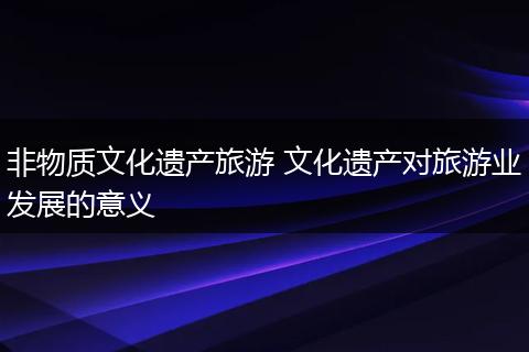 非物质文化遗产旅游 文化遗产对旅游业发展的意义