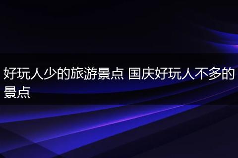 好玩人少的旅游景点 国庆好玩人不多的景点