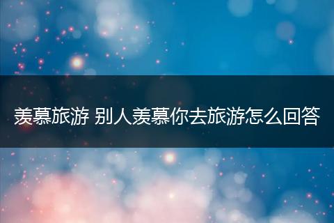 羡慕旅游 别人羡慕你去旅游怎么回答