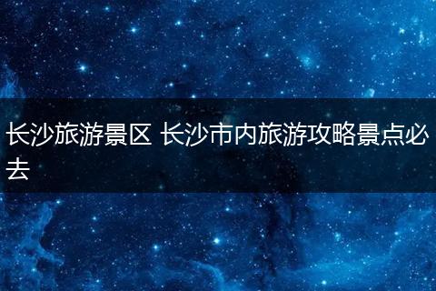 长沙旅游景区 长沙市内旅游攻略景点必去