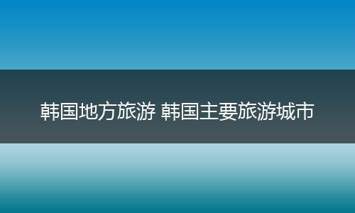 韩国地方旅游 韩国主要旅游城市