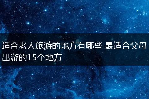 适合老人旅游的地方有哪些 最适合父母出游的15个地方