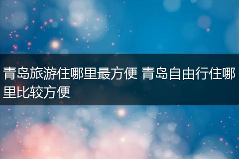 青岛旅游住哪里最方便 青岛自由行住哪里比较方便