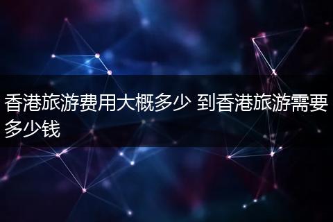 香港旅游费用大概多少 到香港旅游需要多少钱