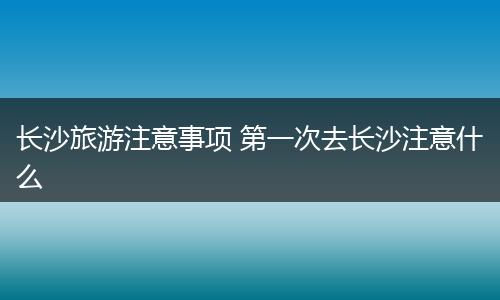 长沙旅游注意事项 第一次去长沙注意什么