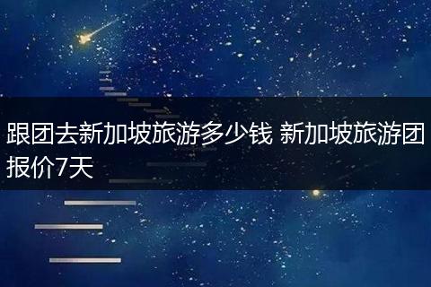 跟团去新加坡旅游多少钱 新加坡旅游团报价7天