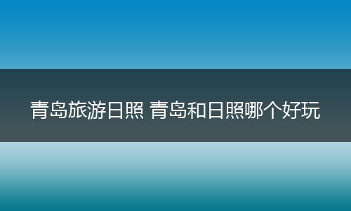 青岛旅游日照 青岛和日照哪个好玩
