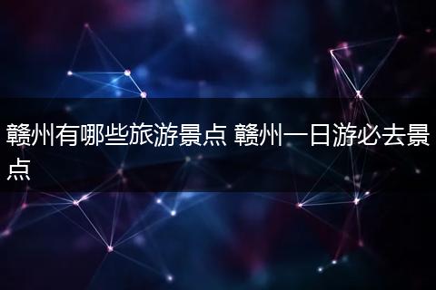 赣州有哪些旅游景点 赣州一日游必去景点