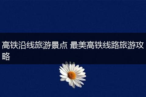 高铁沿线旅游景点 最美高铁线路旅游攻略